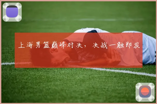 上海男篮巅峰对决，决战一触即发