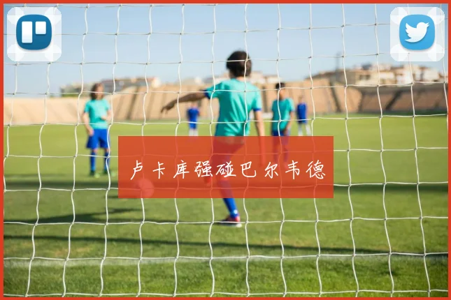 卢卡库强碰巴尔韦德